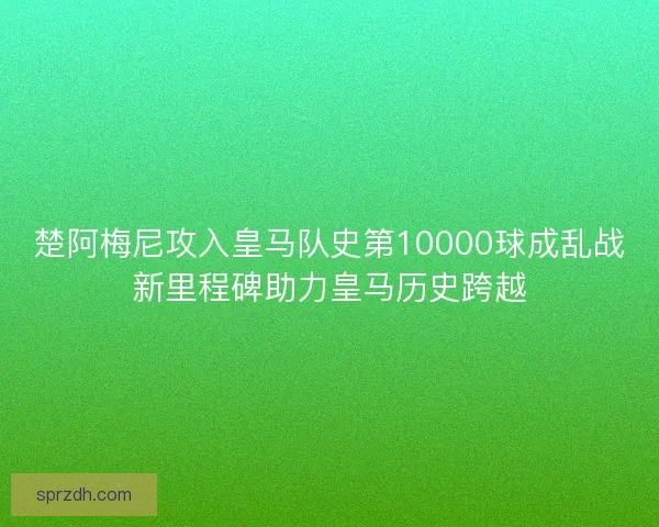 楚阿梅尼攻入皇马队史第10000球成乱战新里程碑助力皇马历史跨越