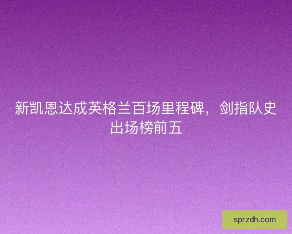 新凯恩达成英格兰百场里程碑，剑指队史出场榜前五
