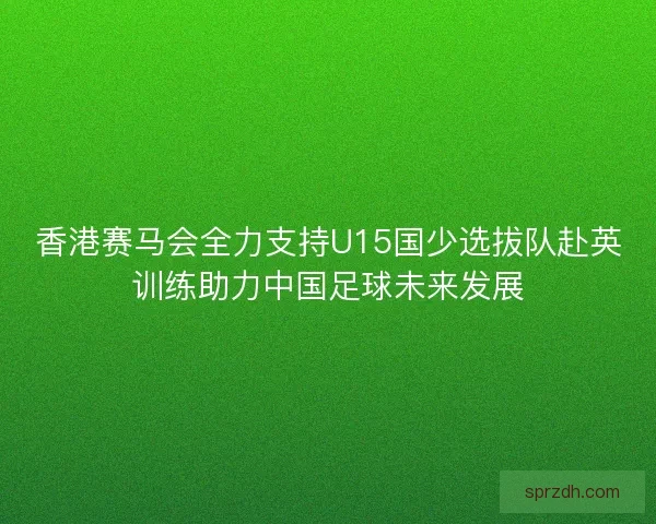 香港赛马会全力支持U15国少选拔队赴英训练助力中国足球未来发展