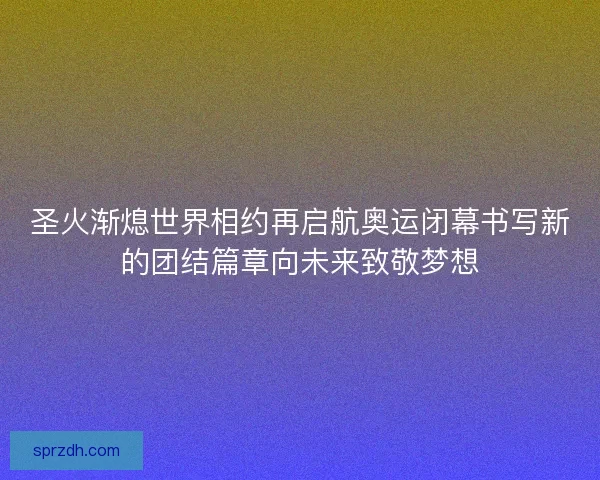 圣火渐熄世界相约再启航奥运闭幕书写新的团结篇章向未来致敬梦想