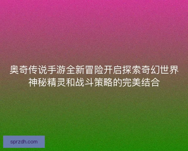 奥奇传说手游全新冒险开启探索奇幻世界神秘精灵和战斗策略的完美结合