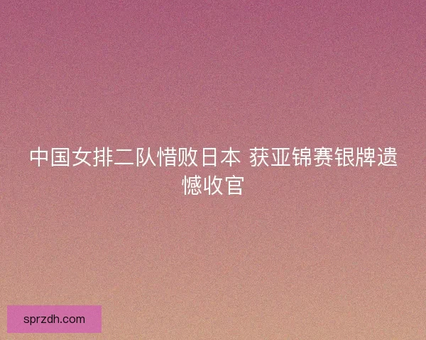 中国女排二队惜败日本 获亚锦赛银牌遗憾收官