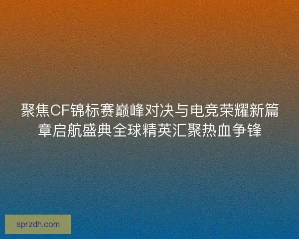 聚焦CF锦标赛巅峰对决与电竞荣耀新篇章启航盛典全球精英汇聚热血争锋