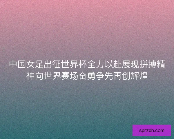 中国女足出征世界杯全力以赴展现拼搏精神向世界赛场奋勇争先再创辉煌