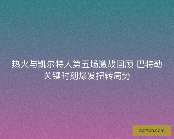 热火与凯尔特人第五场激战回顾 巴特勒关键时刻爆发扭转局势