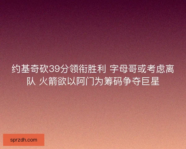 约基奇砍39分领衔胜利 字母哥或考虑离队 火箭欲以阿门为筹码争夺巨星