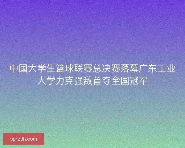 中国大学生篮球联赛总决赛落幕广东工业大学力克强敌首夺全国冠军