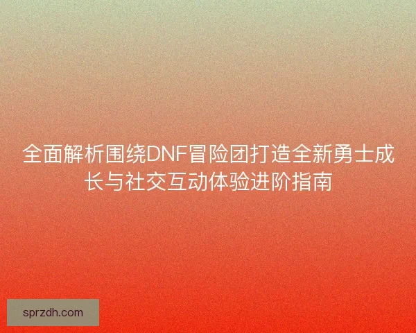全面解析围绕DNF冒险团打造全新勇士成长与社交互动体验进阶指南