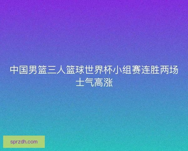 中国男篮三人篮球世界杯小组赛连胜两场士气高涨