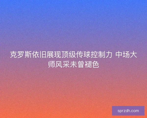 克罗斯依旧展现顶级传球控制力 中场大师风采未曾褪色