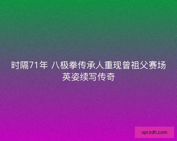 时隔71年 八极拳传承人重现曾祖父赛场英姿续写传奇