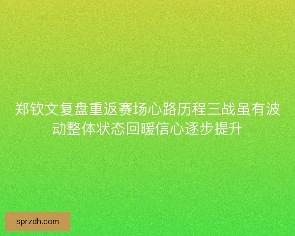 郑钦文复盘重返赛场心路历程三战虽有波动整体状态回暖信心逐步提升