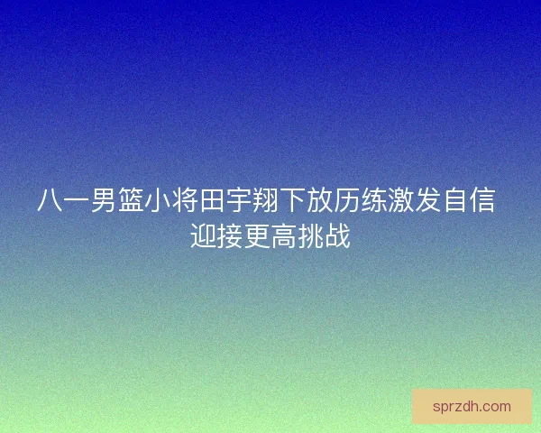八一男篮小将田宇翔下放历练激发自信 迎接更高挑战