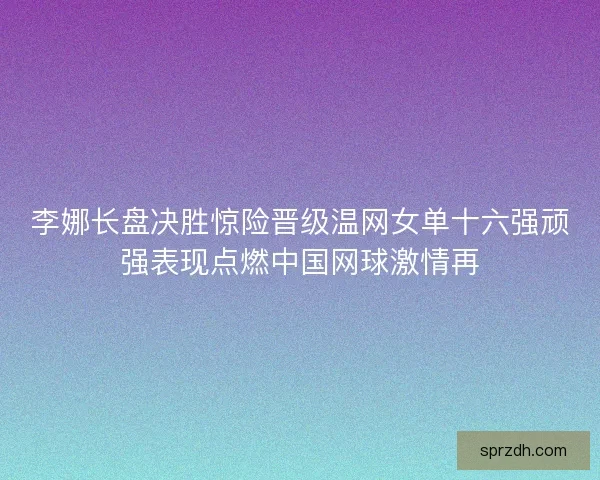 李娜长盘决胜惊险晋级温网女单十六强顽强表现点燃中国网球激情再