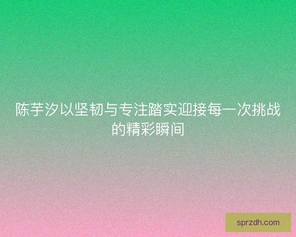 陈芋汐以坚韧与专注踏实迎接每一次挑战的精彩瞬间