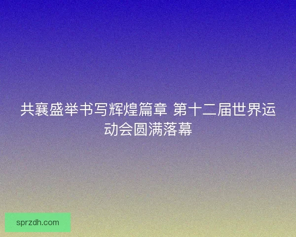 共襄盛举书写辉煌篇章 第十二届世界运动会圆满落幕