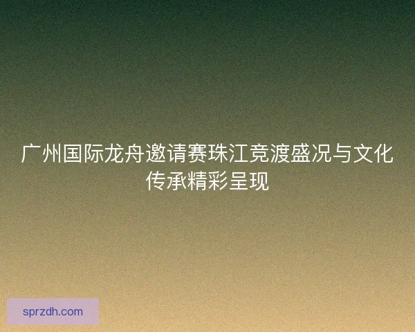 广州国际龙舟邀请赛珠江竞渡盛况与文化传承精彩呈现