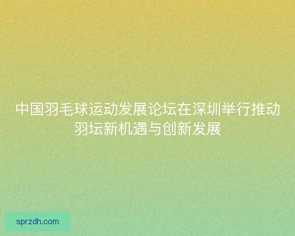 中国羽毛球运动发展论坛在深圳举行推动羽坛新机遇与创新发展