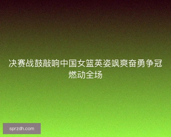 决赛战鼓敲响中国女篮英姿飒爽奋勇争冠燃动全场