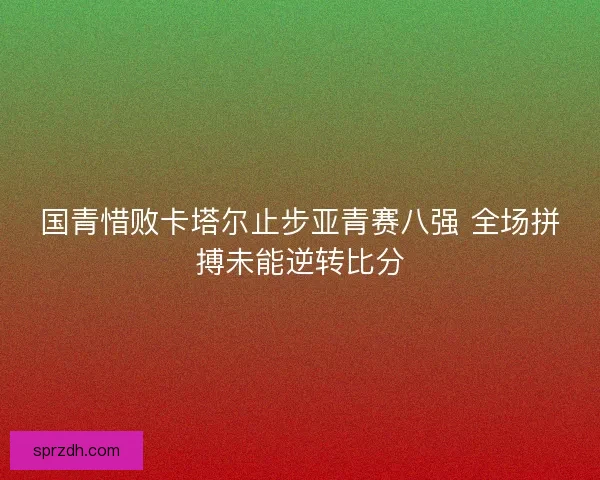 国青惜败卡塔尔止步亚青赛八强 全场拼搏未能逆转比分